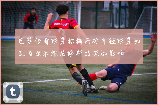巴萨传奇球员称梅西对年轻球员如亚马尔和维尼修斯的深远影响