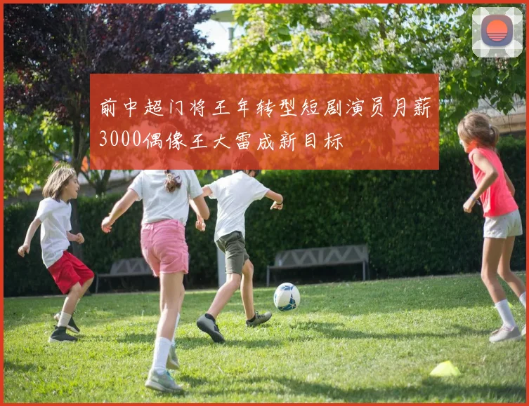 前中超门将王年转型短剧演员月薪3000偶像王大雷成新目标