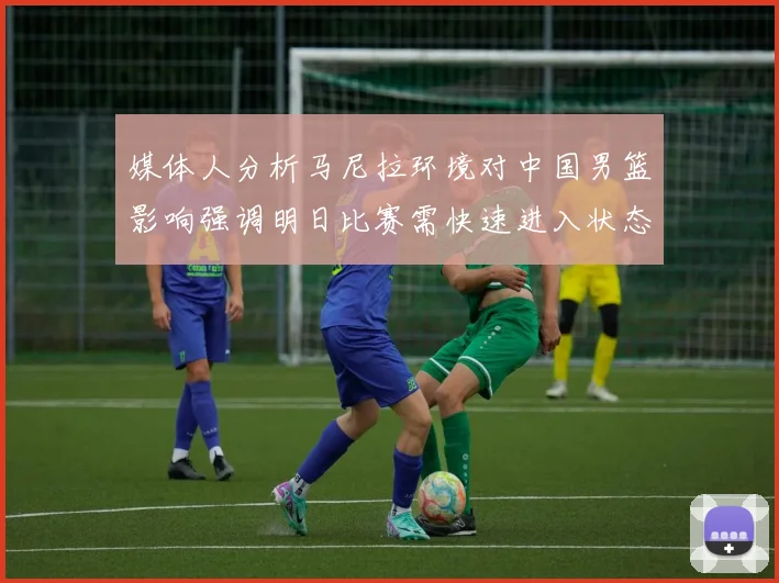 媒体人分析马尼拉环境对中国男篮影响强调明日比赛需快速进入状态