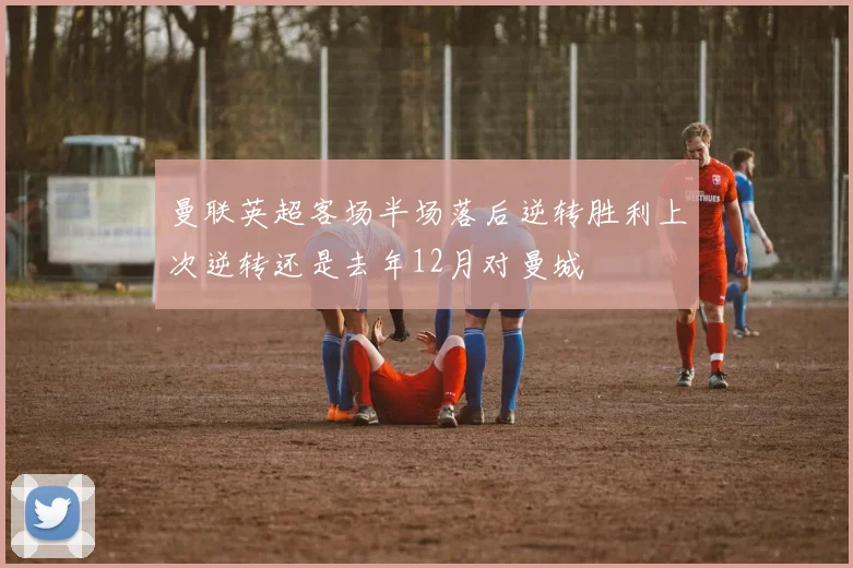 曼联英超客场半场落后逆转胜利上次逆转还是去年12月对曼城