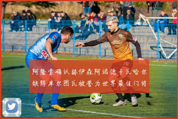 阿隆索确认赫伊森阿诺德卡瓦哈尔缺阵库尔图瓦被誉为世界最佳门将