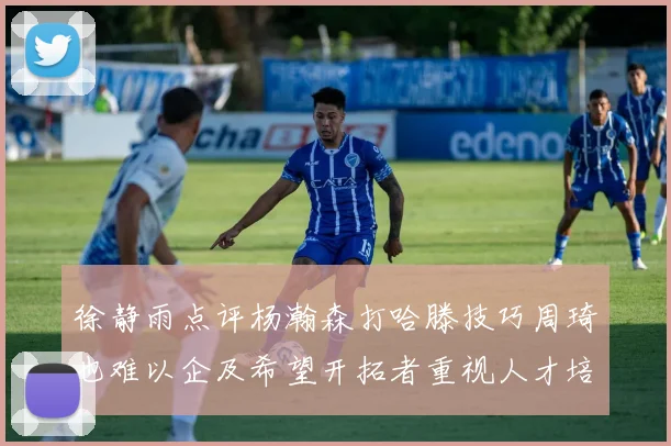 徐静雨点评杨瀚森打哈滕技巧周琦也难以企及希望开拓者重视人才培养