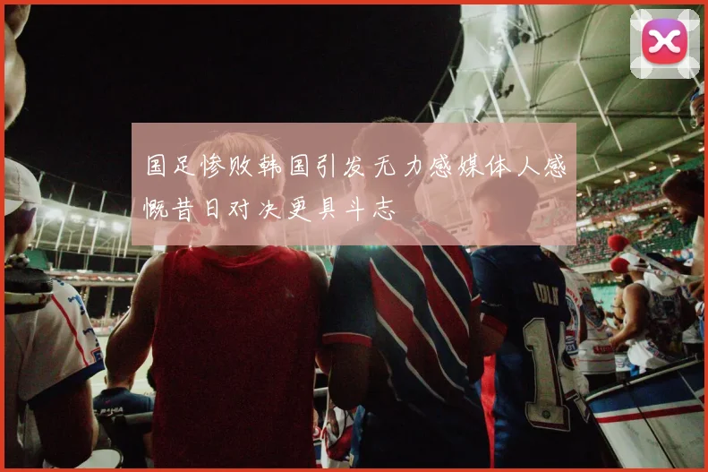 国足惨败韩国引发无力感媒体人感慨昔日对决更具斗志