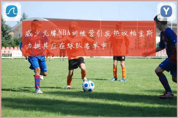 威少无缘NBA训练营引发热议帕金斯力挺其应在球队名单中