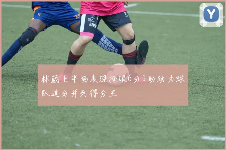 林葳上半场表现抢眼6分1助助力球队追分并列得分王
