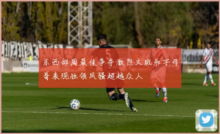 东西部周最佳争夺激烈文班和字母哥表现独领风骚超越众人