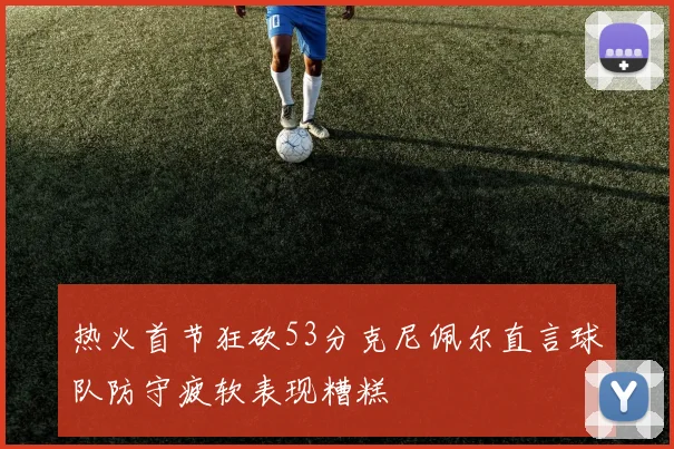 热火首节狂砍53分克尼佩尔直言球队防守疲软表现糟糕