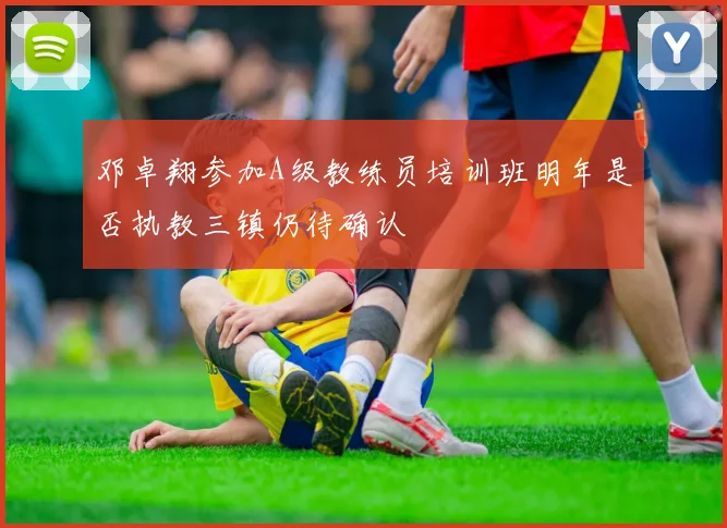 邓卓翔参加A级教练员培训班明年是否执教三镇仍待确认