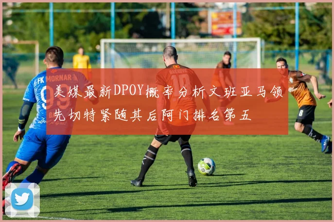 美媒最新DPOY概率分析文班亚马领先切特紧随其后阿门排名第五