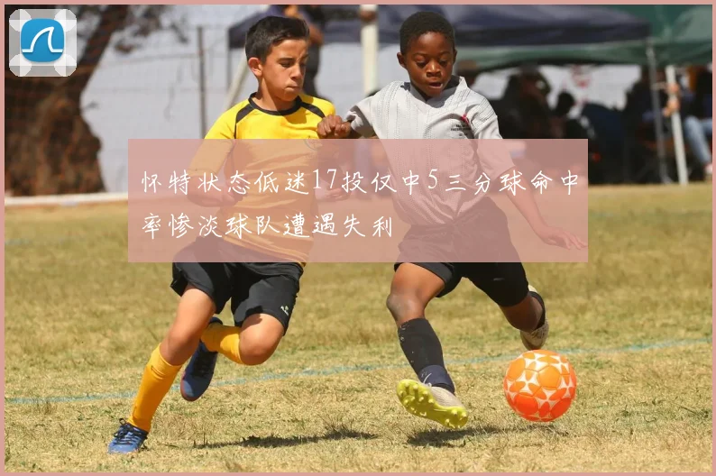 怀特状态低迷17投仅中5三分球命中率惨淡球队遭遇失利