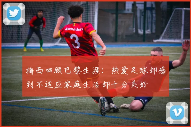 梅西回顾巴黎生涯：热爱足球却感到不适应家庭生活却十分美好