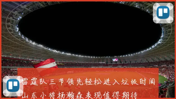 雷霆队三节领先轻松进入垃圾时间山东小将杨瀚森表现值得期待