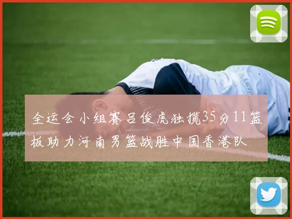 全运会小组赛吕俊虎独揽35分11篮板助力河南男篮战胜中国香港队
