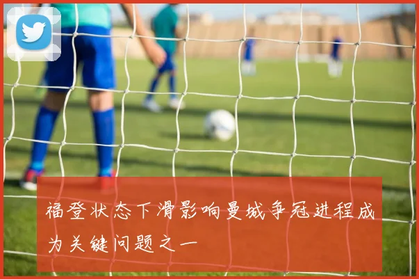 福登状态下滑影响曼城争冠进程成为关键问题之一