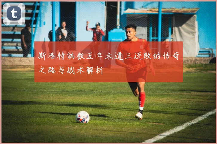 斯洛特执教五年未遭三连败的传奇之路与战术解析