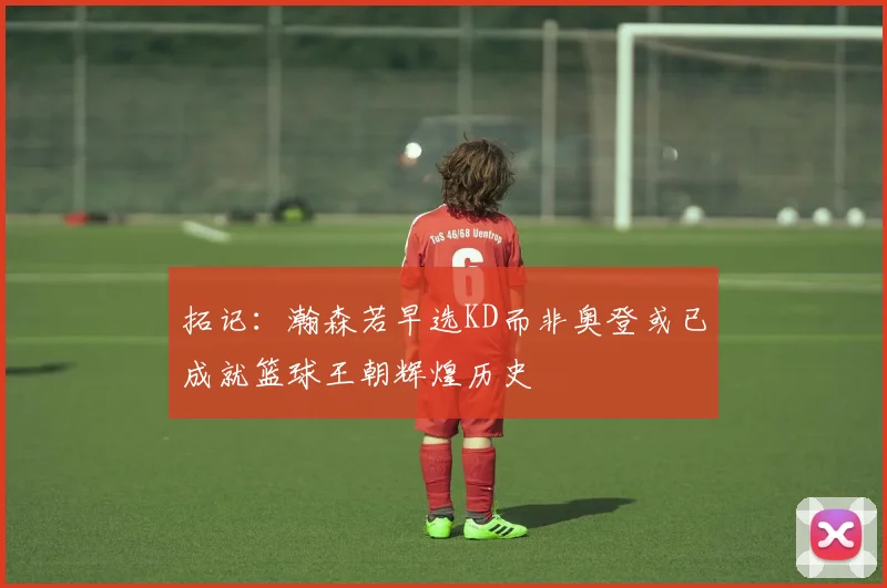 拓记：瀚森若早选KD而非奥登或已成就篮球王朝辉煌历史