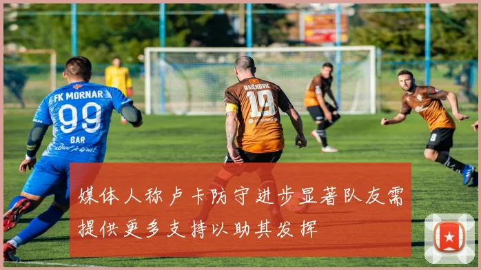 媒体人称卢卡防守进步显著队友需提供更多支持以助其发挥