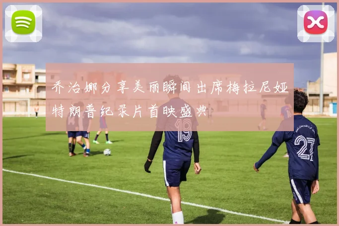 乔治娜分享美丽瞬间出席梅拉尼娅特朗普纪录片首映盛典
