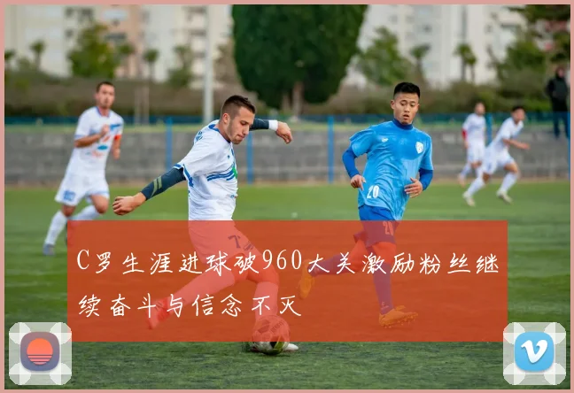 C罗生涯进球破960大关激励粉丝继续奋斗与信念不灭