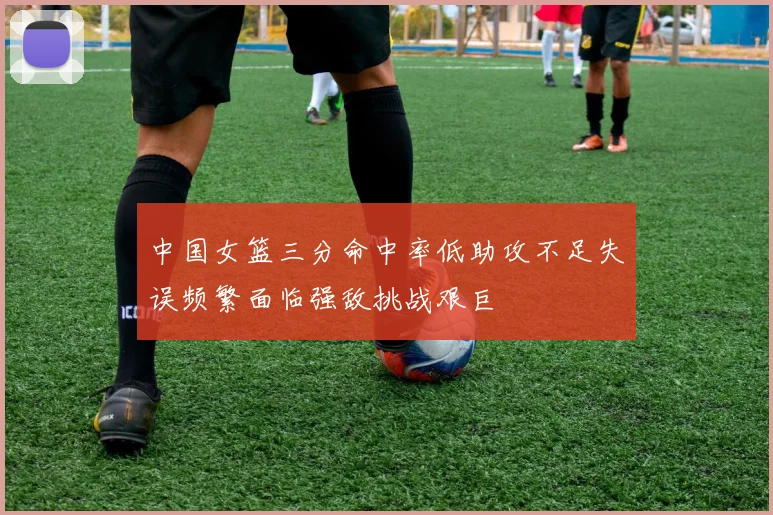 中国女篮三分命中率低助攻不足失误频繁面临强敌挑战艰巨