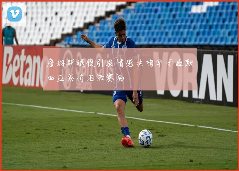 詹姆斯退役引发情感共鸣华子幽默回应或将泪洒赛场