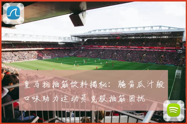 皇马抗抽筋饮料揭秘：腌黄瓜汁般口味助力运动员克服抽筋困扰