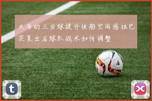 大洛的三分球提升快船空间感祖巴茨复出后球队战术如何调整