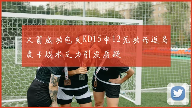 火箭成功包夹KD15中12无功而返乌度卡战术乏力引发质疑