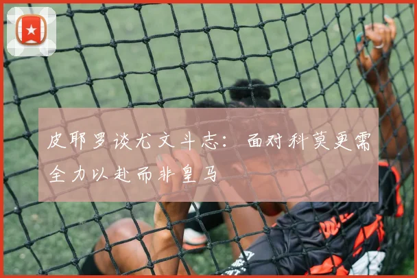 皮耶罗谈尤文斗志：面对科莫更需全力以赴而非皇马
