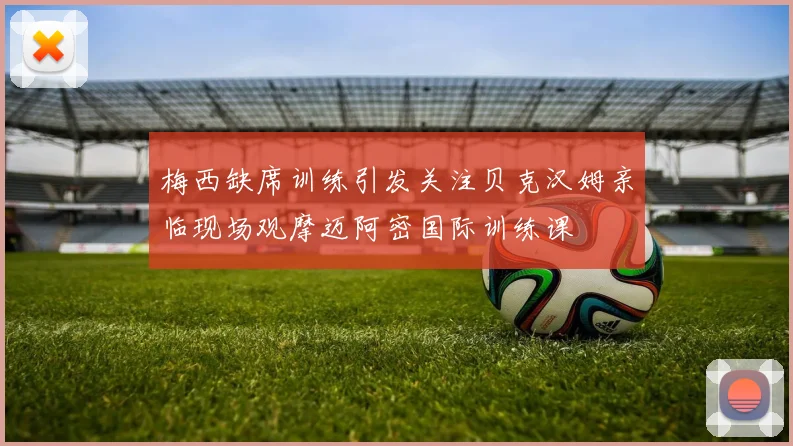 梅西缺席训练引发关注贝克汉姆亲临现场观摩迈阿密国际训练课