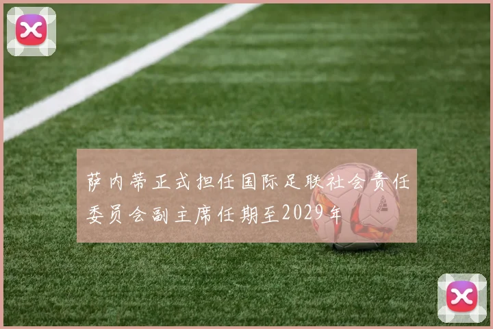 萨内蒂正式担任国际足联社会责任委员会副主席任期至2029年