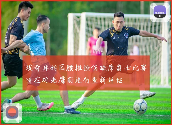 埃奇库姆因腰椎挫伤缺席爵士比赛将在对老鹰前进行重新评估