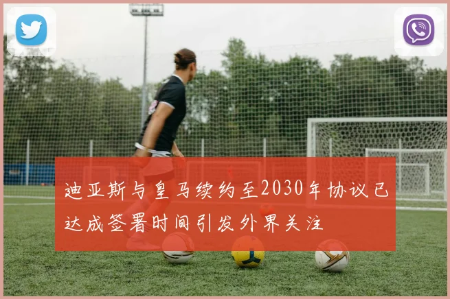 迪亚斯与皇马续约至2030年协议已达成签署时间引发外界关注